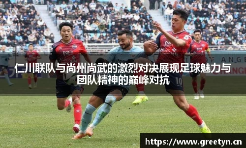 仁川联队与尚州尚武的激烈对决展现足球魅力与团队精神的巅峰对抗